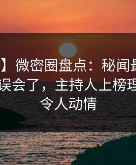 【独家】微密圈盘点：秘闻最少99%的人都误会了，主持人上榜理由异常令人动情