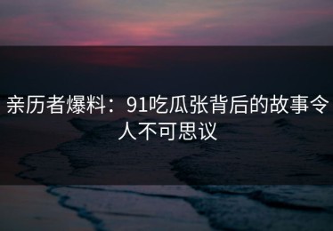 亲历者爆料：91吃瓜张背后的故事令人不可思议