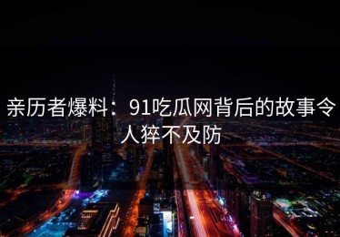 亲历者爆料：91吃瓜网背后的故事令人猝不及防
