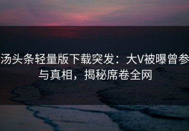 汤头条轻量版下载突发：大V被曝曾参与真相，揭秘席卷全网