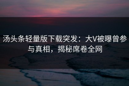 汤头条轻量版下载突发：大V被曝曾参与真相，揭秘席卷全网