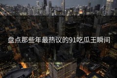 盘点那些年最热议的91吃瓜王瞬间