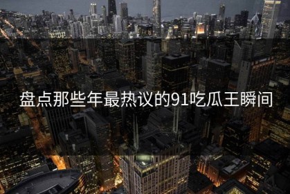 盘点那些年最热议的91吃瓜王瞬间
