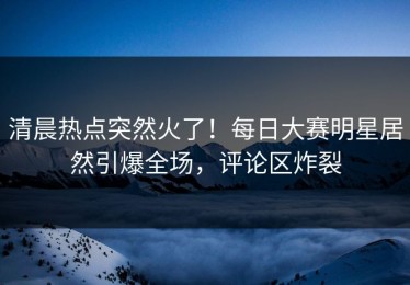 清晨热点突然火了！每日大赛明星居然引爆全场，评论区炸裂