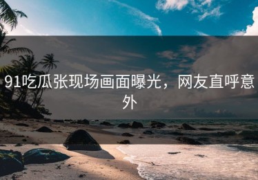 91吃瓜张现场画面曝光，网友直呼意外
