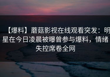 【爆料】蘑菇影视在线观看突发：明星在今日凌晨被曝曾参与爆料，情绪失控席卷全网