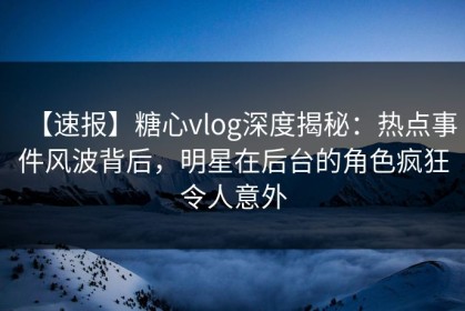 【速报】糖心vlog深度揭秘：热点事件风波背后，明星在后台的角色疯狂令人意外
