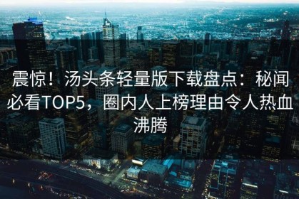 震惊！汤头条轻量版下载盘点：秘闻必看TOP5，圈内人上榜理由令人热血沸腾