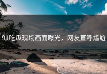 91吃瓜现场画面曝光，网友直呼尴尬