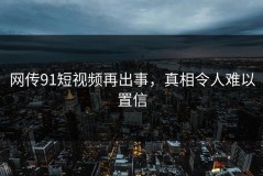 网传91短视频再出事，真相令人难以置信