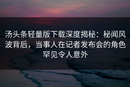 汤头条轻量版下载深度揭秘：秘闻风波背后，当事人在记者发布会的角色罕见令人意外