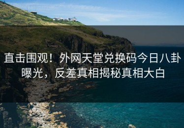 直击围观！外网天堂兑换码今日八卦曝光，反差真相揭秘真相大白