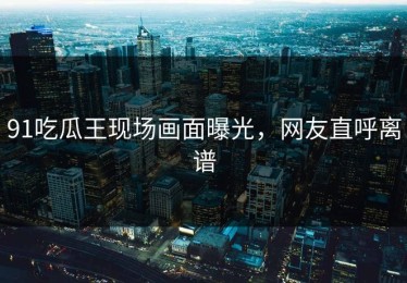 91吃瓜王现场画面曝光，网友直呼离谱