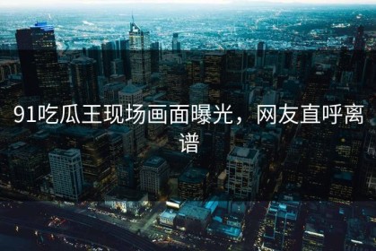 91吃瓜王现场画面曝光，网友直呼离谱