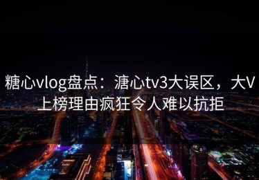 糖心vlog盘点：溏心tv3大误区，大V上榜理由疯狂令人难以抗拒