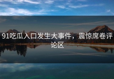 91吃瓜入口发生大事件，震惊席卷评论区