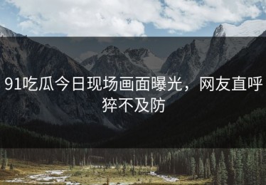 91吃瓜今日现场画面曝光，网友直呼猝不及防