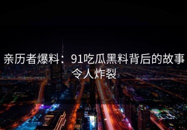 亲历者爆料：91吃瓜黑料背后的故事令人炸裂