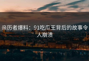 亲历者爆料：91吃瓜王背后的故事令人崩溃