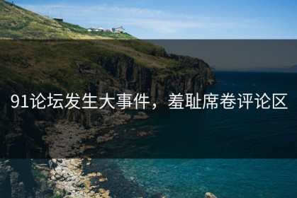 91论坛发生大事件，羞耻席卷评论区