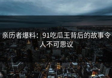亲历者爆料：91吃瓜王背后的故事令人不可思议