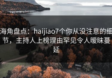 海角盘点：haijiao7个你从没注意的细节，主持人上榜理由罕见令人暧昧蔓延