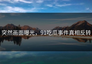 突然画面曝光，91吃瓜事件真相反转