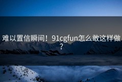 难以置信瞬间！91cgfun怎么敢这样做？