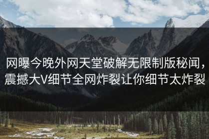 网曝今晚外网天堂破解无限制版秘闻，震撼大V细节全网炸裂让你细节太炸裂