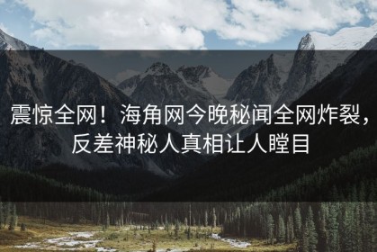 震惊全网！海角网今晚秘闻全网炸裂，反差神秘人真相让人瞠目