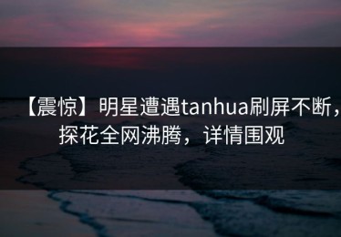 【震惊】明星遭遇tanhua刷屏不断，探花全网沸腾，详情围观