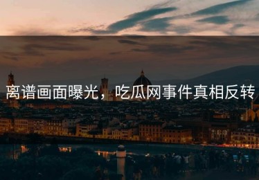 离谱画面曝光，吃瓜网事件真相反转