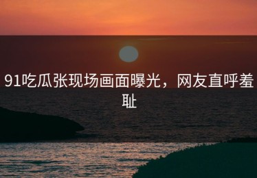 91吃瓜张现场画面曝光，网友直呼羞耻