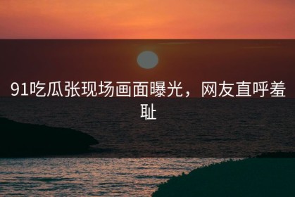 91吃瓜张现场画面曝光，网友直呼羞耻