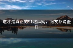 这才是真正的91吃瓜网，网友都说羞耻