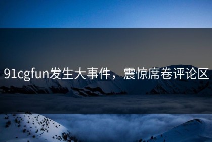 91cgfun发生大事件，震惊席卷评论区