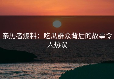 亲历者爆料：吃瓜群众背后的故事令人热议