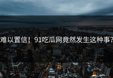 难以置信！91吃瓜网竟然发生这种事？