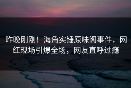 昨晚刚刚！海角实锤原味阁事件，网红现场引爆全场，网友直呼过瘾