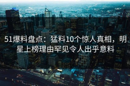51爆料盘点：猛料10个惊人真相，明星上榜理由罕见令人出乎意料