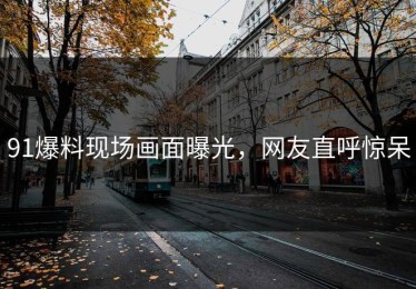 91爆料现场画面曝光，网友直呼惊呆