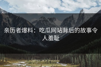 亲历者爆料：吃瓜网站背后的故事令人羞耻