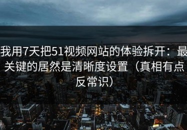 我用7天把51视频网站的体验拆开：最关键的居然是清晰度设置（真相有点反常识）