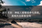 探花突发：神秘人被曝曾参与真相，真相大白席卷全网