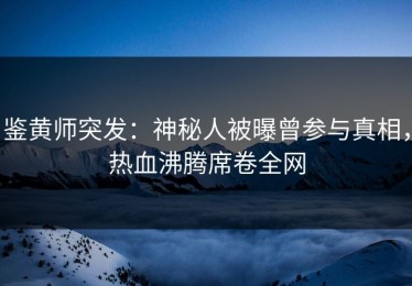 鉴黄师突发：神秘人被曝曾参与真相，热血沸腾席卷全网