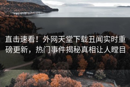 直击速看！外网天堂下载丑闻实时重磅更新，热门事件揭秘真相让人瞠目