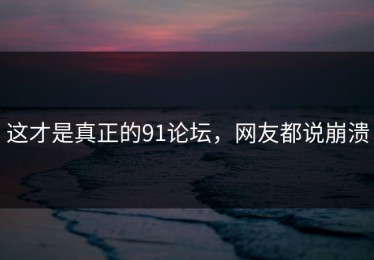 这才是真正的91论坛，网友都说崩溃