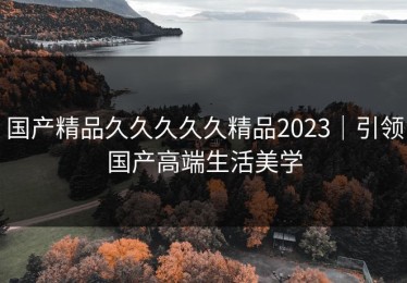 国产精品久久久久久精品2023｜引领国产高端生活美学