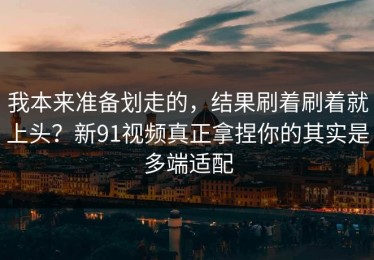我本来准备划走的，结果刷着刷着就上头？新91视频真正拿捏你的其实是多端适配