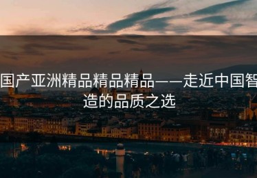 国产亚洲精品精品精品——走近中国智造的品质之选